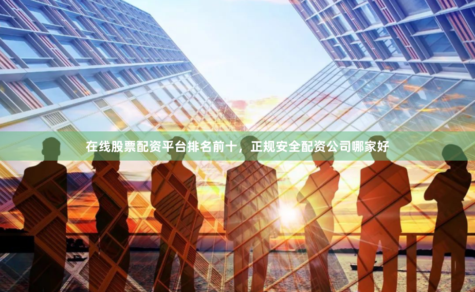 在线股票配资平台排名前十，正规安全配资公司哪家好