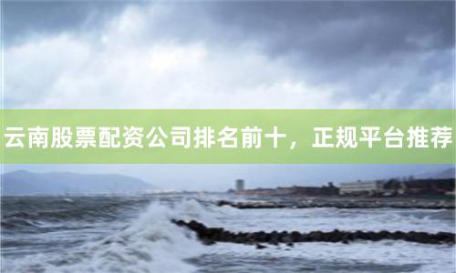 云南股票配资公司排名前十，正规平台推荐