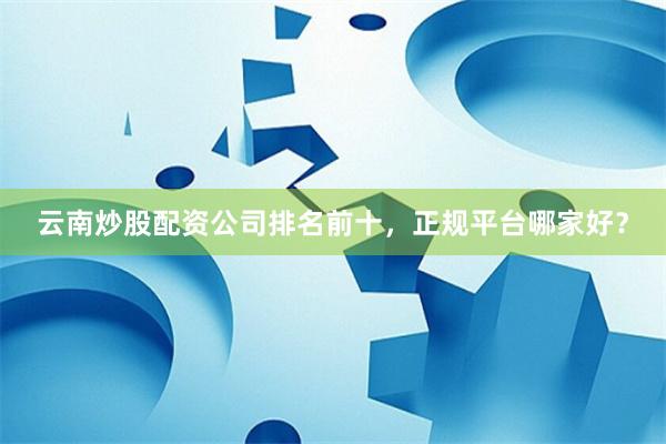 云南炒股配资公司排名前十，正规平台哪家好？