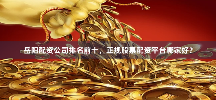岳阳配资公司排名前十，正规股票配资平台哪家好？