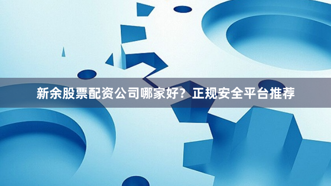 新余股票配资公司哪家好？正规安全平台推荐