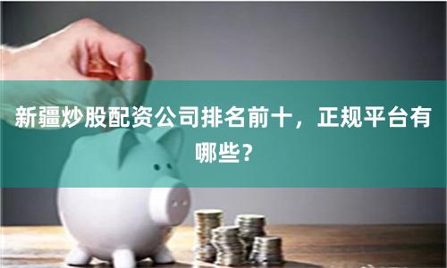 新疆炒股配资公司排名前十，正规平台有哪些？