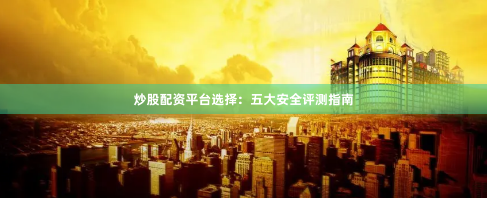 炒股配资平台选择：五大安全评测指南